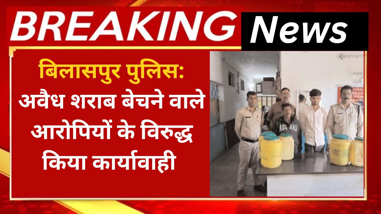 बिलासपुर पुलिस अवैध शराब बेचने वाले आरोपियों के विरुद्ध किया कार्यावाही